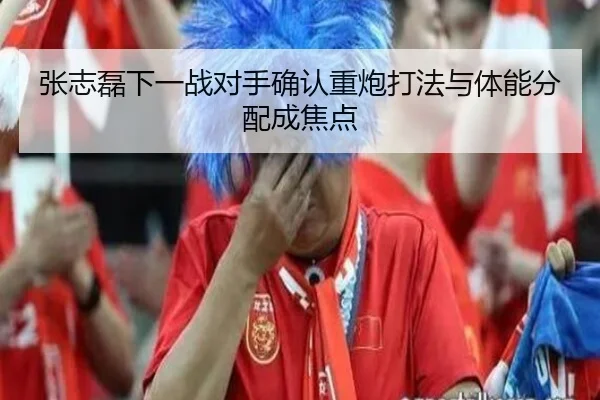 张志磊下一战对手确认重炮打法与体能分配成焦点（MILANSPORT）